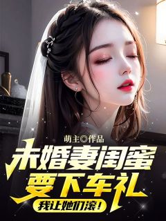 未婚妻闺蜜要下车礼，我让她们滚！